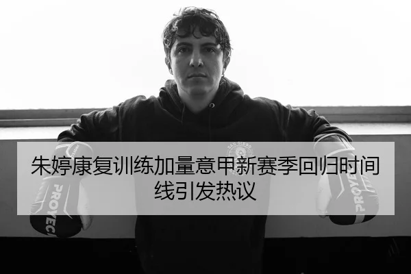 朱婷康复训练加量意甲新赛季回归时间线引发热议